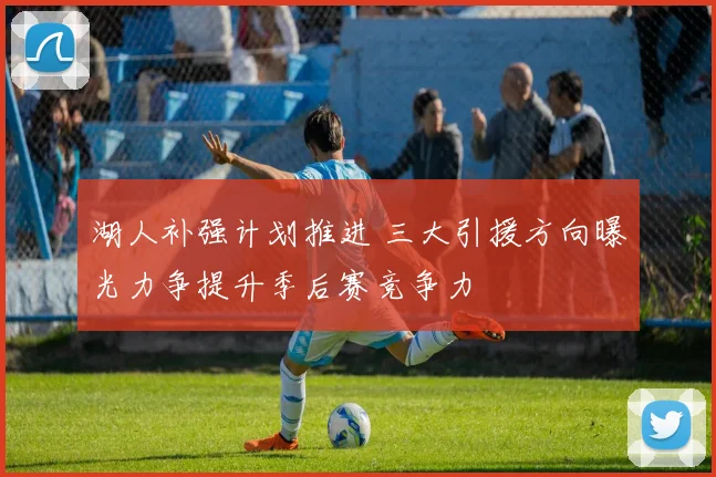 湖人补强计划推进 三大引援方向曝光力争提升季后赛竞争力