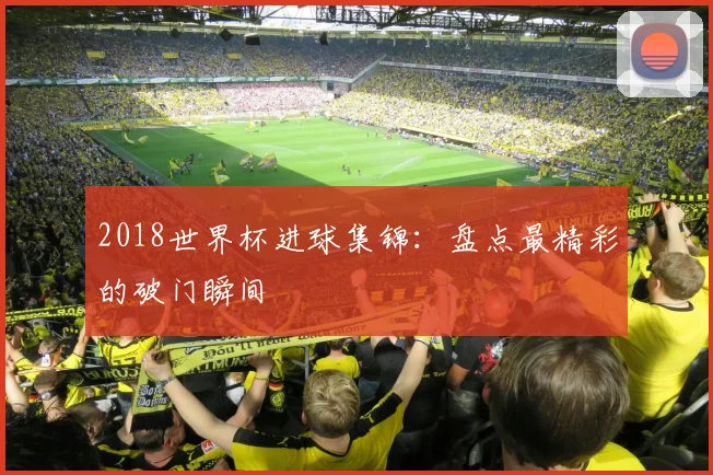 2018世界杯进球集锦：盘点最精彩的破门瞬间