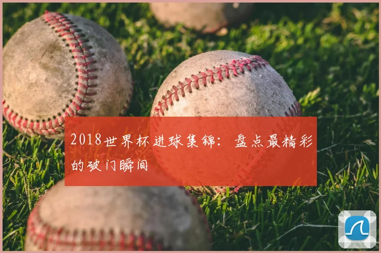 2018世界杯进球集锦：盘点最精彩的破门瞬间